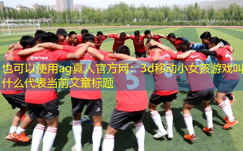 ag真人官方网：3d移动小女孩游戏叫什么